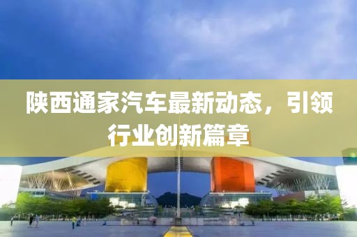 陜西通家汽車最新動態(tài),引領(lǐng)行業(yè)創(chuàng)新篇章
