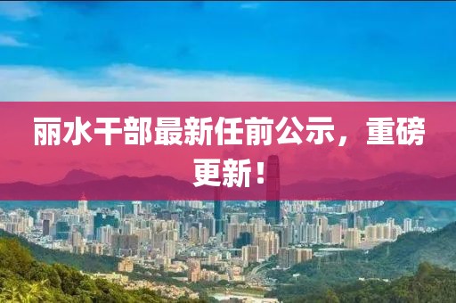 麗水干部最新任前公示,重磅更新!