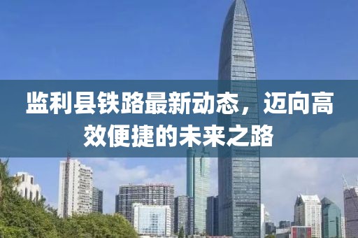 監利縣鐵路最新動態,邁向高效便捷的未來之路