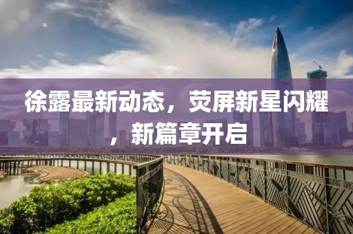 徐露最新動態(tài),熒屏新星閃耀,新篇章開啟