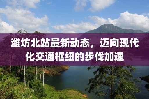 濰坊北站最新動態,邁向現代化交通樞紐的步伐加速