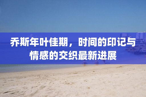 喬斯年葉佳期,時(shí)間的印記與情感的交織最新進(jìn)展