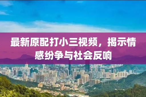 最新原配打小三視頻,揭示情感紛爭與社會反響