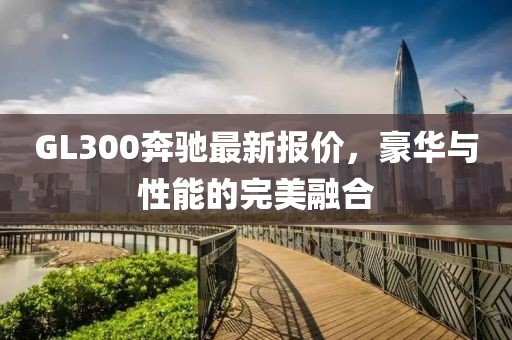 GL300奔馳最新報價，豪華與性能的完美融合
