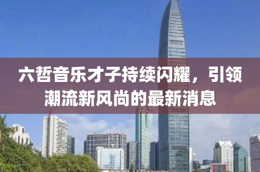 六哲音樂才子持續閃耀,引領潮流新風尚的最新消息