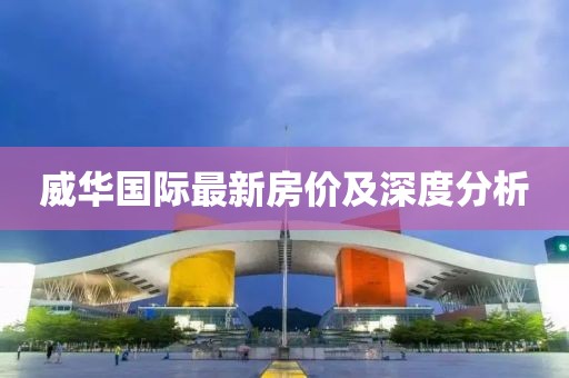 威華國(guó)際最新房?jī)r(jià)及深度分析