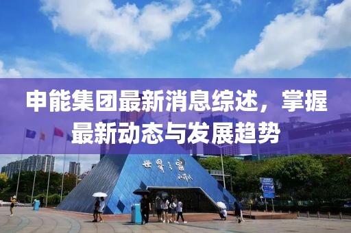 申能集團最新消息綜述，掌握最新動態與發展趨勢