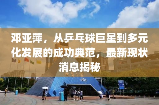 鄧亞萍,從乒乓球巨星到多元化發展的成功典范,最新現狀消息揭秘