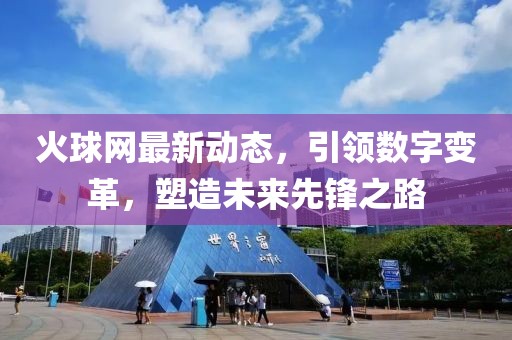 火球網(wǎng)最新動(dòng)態(tài),引領(lǐng)數(shù)字變革,塑造未來先鋒之路