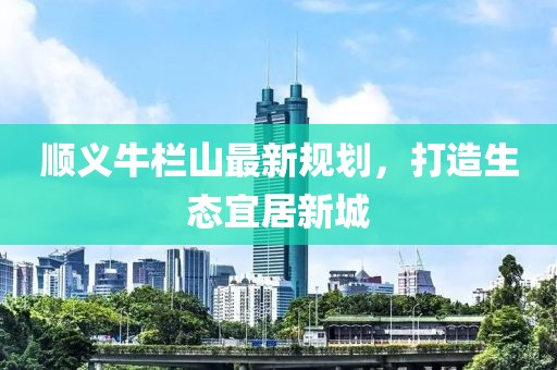 順義牛欄山最新規(guī)劃,打造生態(tài)宜居新城