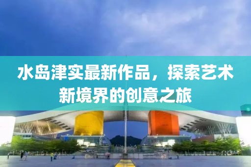 水島津實最新作品,探索藝術新境界的創意之旅
