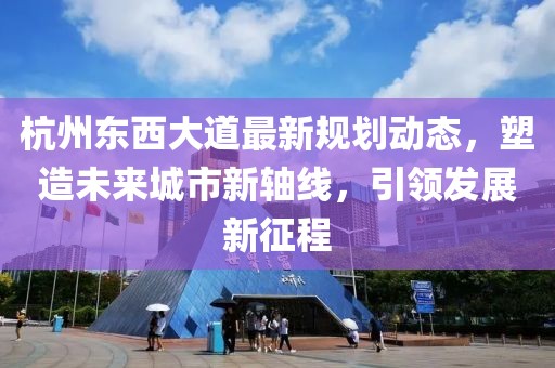 杭州東西大道最新規劃動態,塑造未來城市新軸線,引領發展新征程