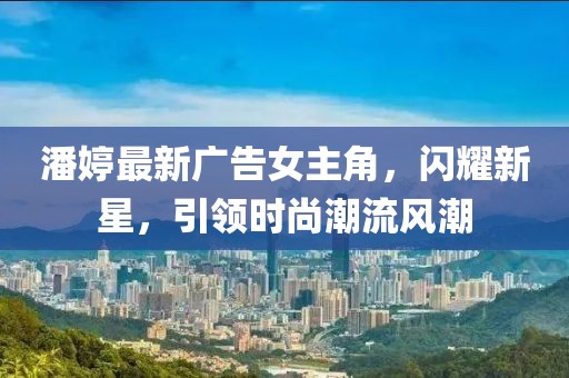 潘婷最新廣告女主角,閃耀新星,引領時尚潮流風潮