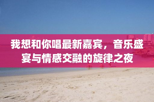我想和你唱最新嘉賓，音樂盛宴與情感交融的旋律之夜