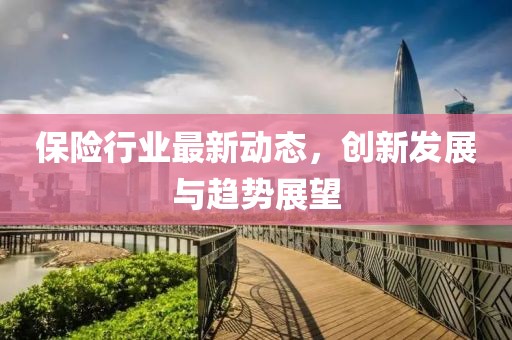 保險行業最新動態,創新發展與趨勢展望