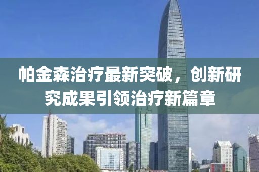 帕金森治療最新突破，創新研究成果引領治療新篇章