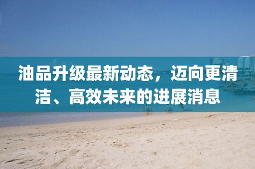 油品升級最新動態(tài),邁向更清潔、高效未來的進(jìn)展消息