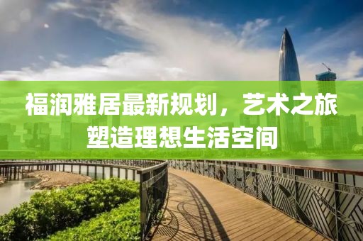 福潤雅居最新規劃,藝術之旅塑造理想生活空間