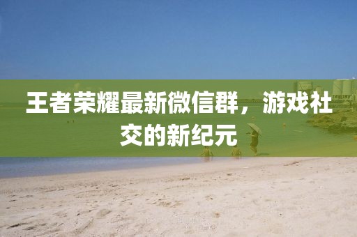 王者榮耀最新微信群,游戲社交的新紀元