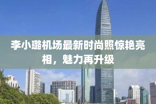 李小璐機場最新時尚照驚艷亮相,魅力再升級