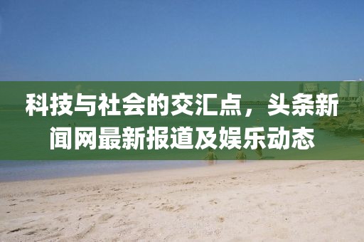 科技與社會的交匯點,頭條新聞網最新報道及娛樂動態
