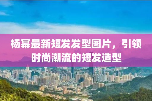 楊冪最新短發發型圖片,引領時尚潮流的短發造型