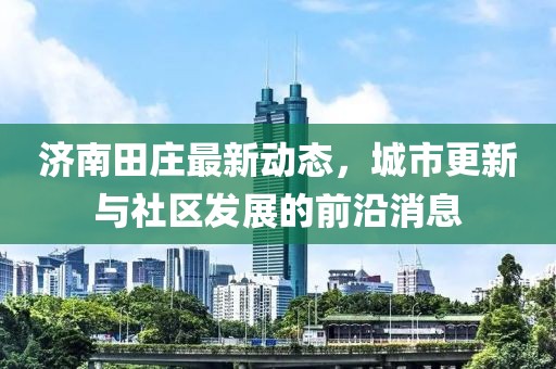 濟南田莊最新動態,城市更新與社區發展的前沿消息