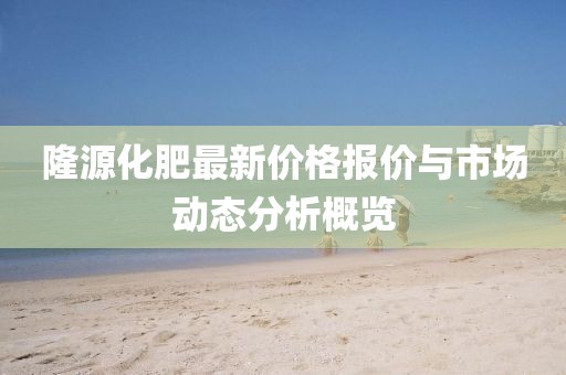 隆源化肥最新價(jià)格報(bào)價(jià)與市場動(dòng)態(tài)分析概覽