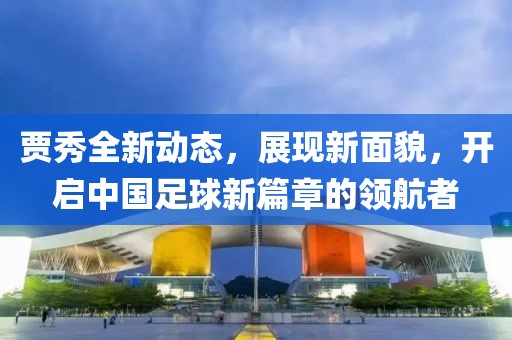 賈秀全新動(dòng)態(tài),展現(xiàn)新面貌,開啟中國(guó)足球新篇章的領(lǐng)航者