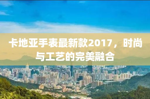 卡地亞手表最新款2017,時尚與工藝的完美融合