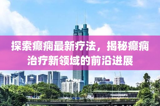 探索癲癇最新療法,揭秘癲癇治療新領(lǐng)域的前沿進(jìn)展