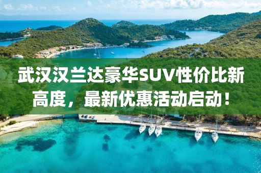 武漢漢蘭達豪華SUV性價比新高度,最新優惠活動啟動!