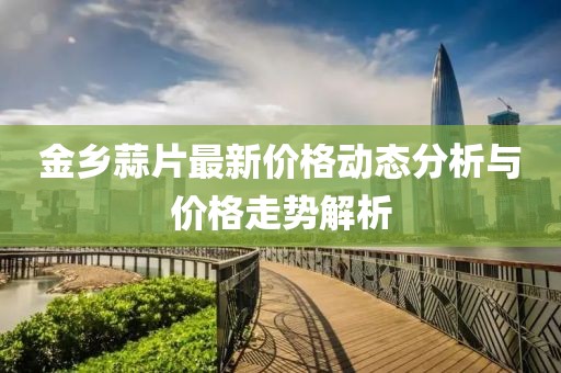 金鄉(xiāng)蒜片最新價(jià)格動(dòng)態(tài)分析與價(jià)格走勢(shì)解析