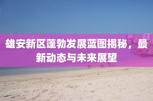 雄安新區(qū)蓬勃發(fā)展藍圖揭秘,最新動態(tài)與未來展望