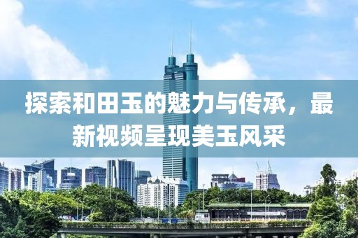 探索和田玉的魅力與傳承,最新視頻呈現美玉風采