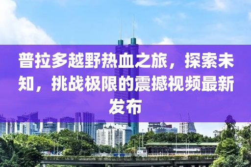普拉多越野熱血之旅,探索未知,挑戰極限的震撼視頻最新發布