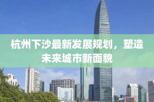 杭州下沙最新發展規劃,塑造未來城市新面貌