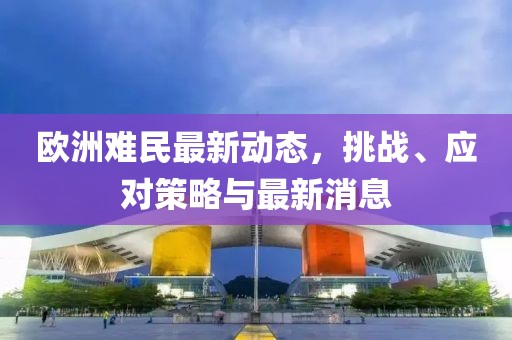 歐洲難民最新動態,挑戰、應對策略與最新消息