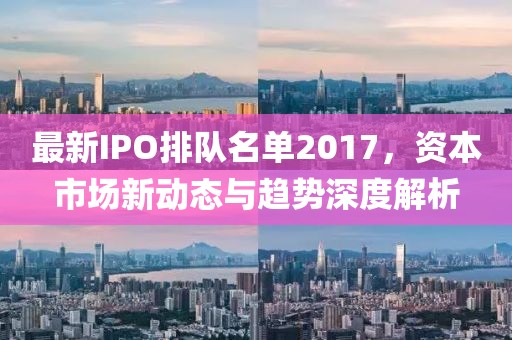 最新IPO排隊(duì)名單2017,資本市場新動(dòng)態(tài)與趨勢深度解析