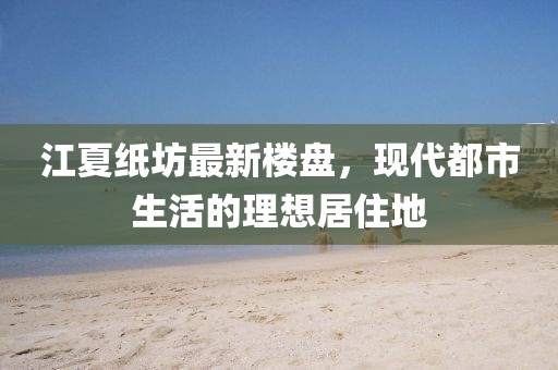 江夏紙坊最新樓盤,現(xiàn)代都市生活的理想居住地