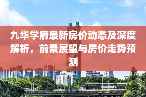 九華學(xué)府最新房?jī)r(jià)動(dòng)態(tài)及深度解析,前景展望與房?jī)r(jià)走勢(shì)預(yù)測(cè)