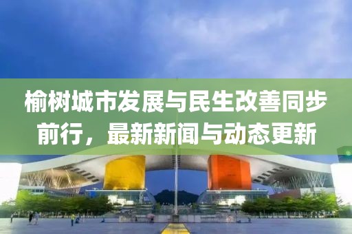 榆樹城市發(fā)展與民生改善同步前行,最新新聞與動(dòng)態(tài)更新