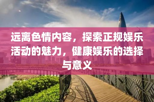 遠離色情內容,探索正規娛樂活動的魅力,健康娛樂的選擇與意義