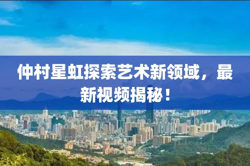 仲村星虹探索藝術新領域,最新視頻揭秘!