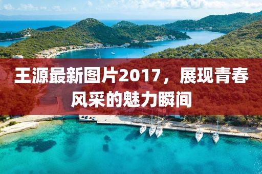 王源最新圖片2017,展現青春風采的魅力瞬間