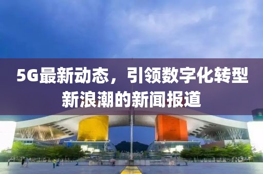 5G最新動(dòng)態(tài),引領(lǐng)數(shù)字化轉(zhuǎn)型新浪潮的新聞報(bào)道