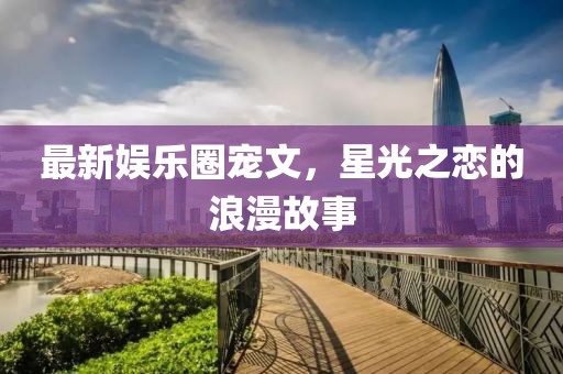 最新娛樂圈寵文,星光之戀的浪漫故事