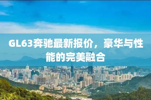GL63奔馳最新報(bào)價(jià),豪華與性能的完美融合