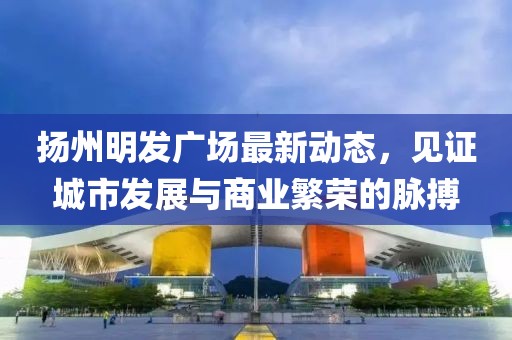 揚(yáng)州明發(fā)廣場(chǎng)最新動(dòng)態(tài),見(jiàn)證城市發(fā)展與商業(yè)繁榮的脈搏