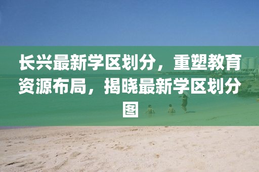 長興最新學區(qū)劃分,重塑教育資源布局,揭曉最新學區(qū)劃分圖